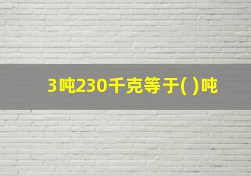 3吨230千克等于( )吨